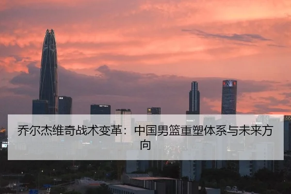 乔尔杰维奇战术变革：中国男篮重塑体系与未来方向
