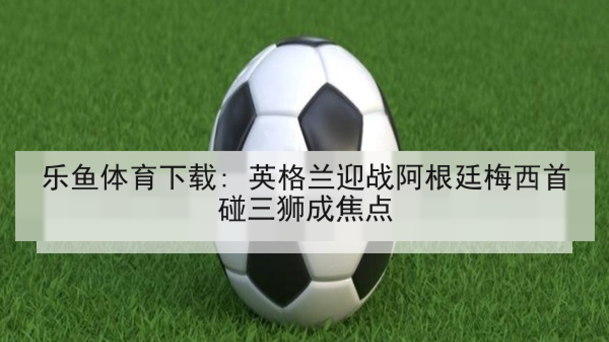 乐鱼体育下载: 英格兰迎战阿根廷梅西首碰三狮成焦点