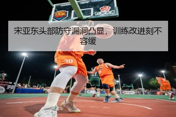 宋亚东头部防守漏洞凸显，训练改进刻不容缓