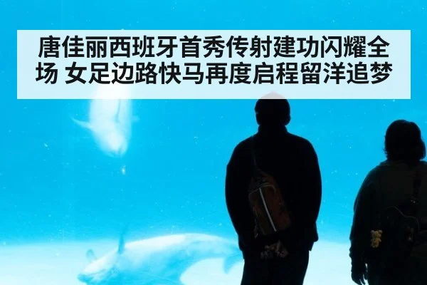 唐佳丽西班牙首秀传射建功闪耀全场 女足边路快马再度启程留洋追梦